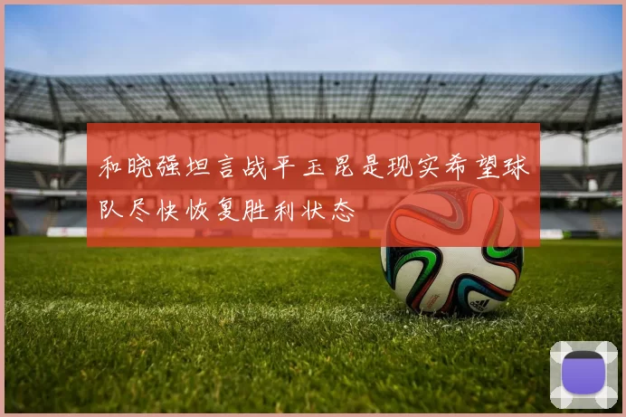 和晓强坦言战平玉昆是现实希望球队尽快恢复胜利状态