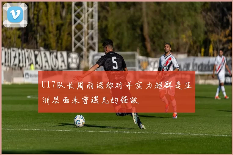 U17队长周雨诺称对手实力超群是亚洲层面未曾遇见的强敌