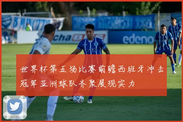 世界杯第五场比赛前瞻西班牙冲击冠军亚洲球队齐聚展现实力