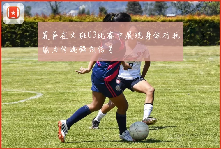 夏普在文班G3比赛中展现身体对抗能力传递强烈信号