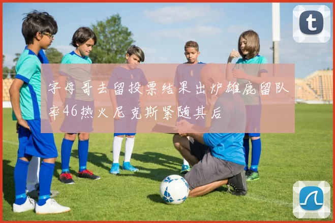字母哥去留投票结果出炉雄鹿留队率46热火尼克斯紧随其后