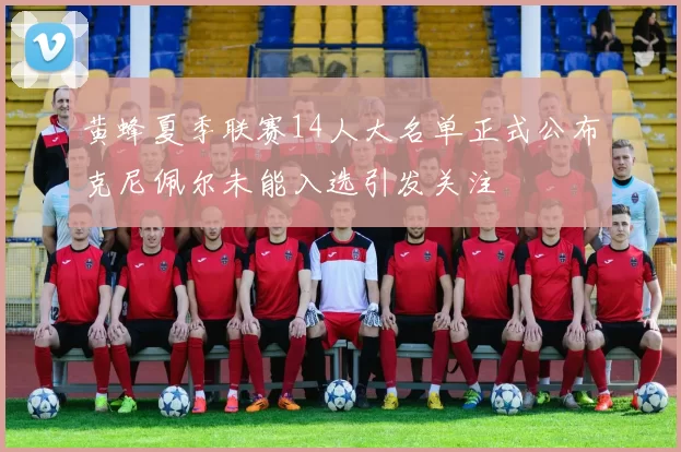 黄蜂夏季联赛14人大名单正式公布克尼佩尔未能入选引发关注
