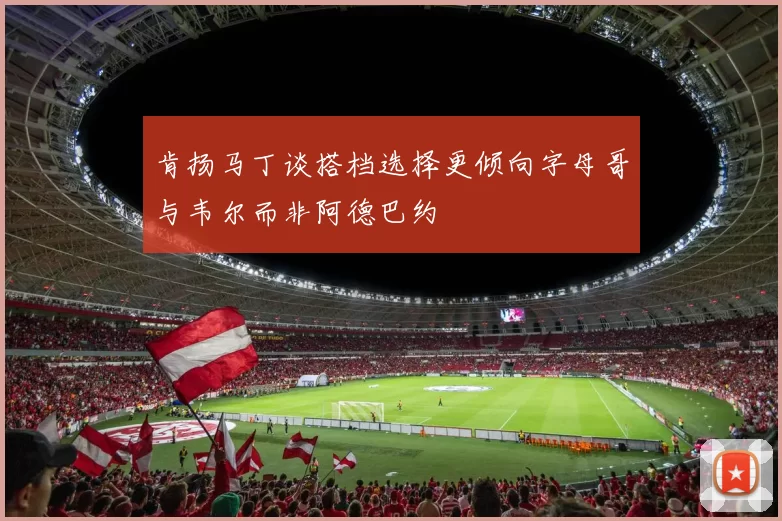 肯扬马丁谈搭档选择更倾向字母哥与韦尔而非阿德巴约