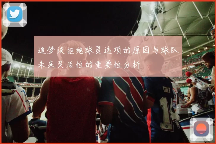 追梦谈拒绝球员选项的原因与球队未来灵活性的重要性分析