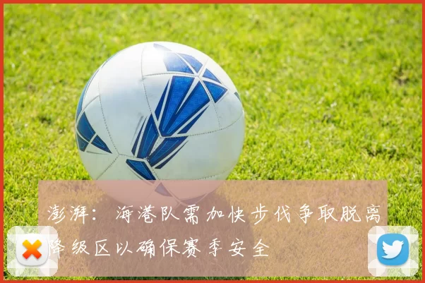 澎湃：海港队需加快步伐争取脱离降级区以确保赛季安全