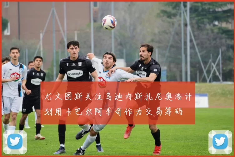 尤文图斯关注乌迪内斯扎尼奥洛计划用卡巴尔阿季奇作为交易筹码