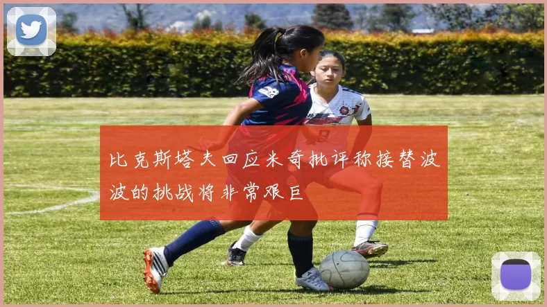 比克斯塔夫回应米奇批评称接替波波的挑战将非常艰巨